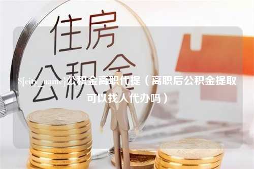 陆丰公积金离职代提（离职后公积金提取可以找人代办吗）