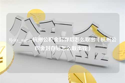 陆丰杭州公积金封存后怎么取出（杭州公积金封存后怎么取出钱）