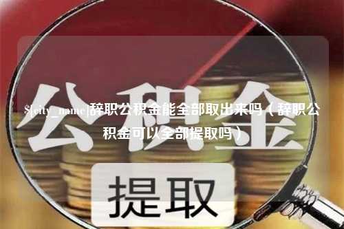 陆丰辞职公积金能全部取出来吗（辞职公积金可以全部提取吗）