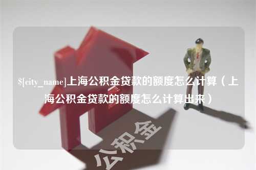 陆丰上海公积金贷款的额度怎么计算（上海公积金贷款的额度怎么计算出来）